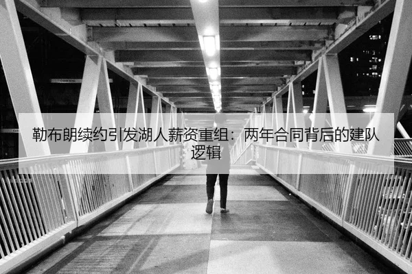 勒布朗续约引发湖人薪资重组：两年合同背后的建队逻辑